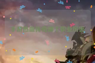 手游热血传奇哪个职业厉害